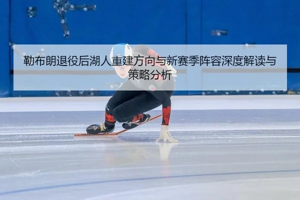 勒布朗退役后湖人重建方向与新赛季阵容深度解读与策略分析