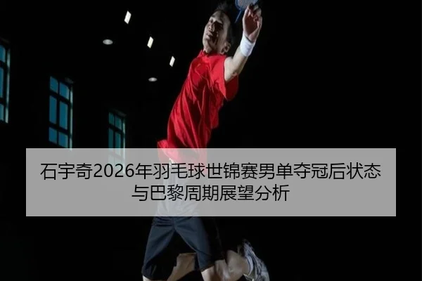 石宇奇2026年羽毛球世锦赛男单夺冠后状态与巴黎周期展望分析